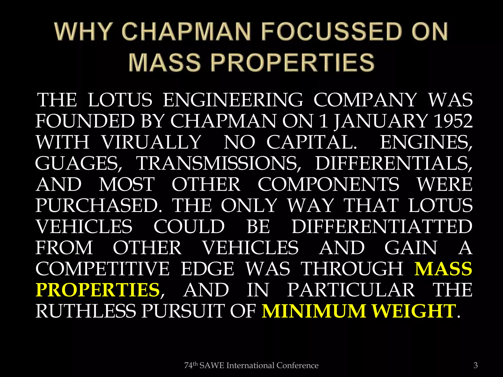 THE LOTUS ENGINEERING COMPANY WAS
FOUNDED BY CHAPMAN ON 1 JANUARY 1952
WITH VIRUALLY NO CAPITAL. ENGINES,
GUAGES, TRANSMISSIONS, DIFFERENTIALS,
AND MOST OTHER COMPONENTS WERE
PURCHASED. THE ONLY WAY THAT LOTUS
VEHICLES COULD BE DIFFERENTIATTED
FROM OTHER VEHICLES AND GAIN A
COMPETITIVE EDGE WAS THROUGH MASS
PROPERTIES, AND IN PARTICULAR THE
RUTHLESS PURSUIT OF MINIMUM WEIGHT.
74th SAWE International Conference 3
 