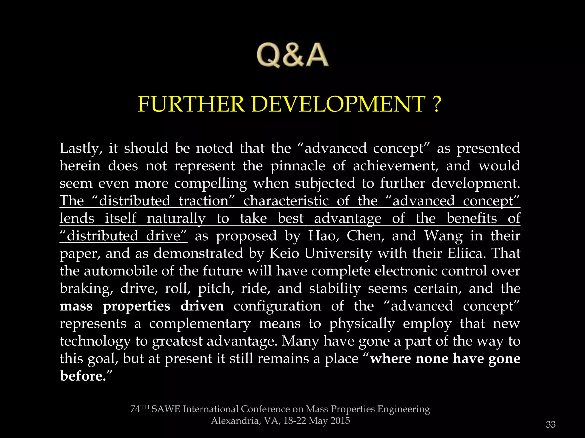 74TH SAWE International Conference on Mass Properties Engineering
Alexandria, VA, 18-22 May 2015 33
Lastly, it should be noted that the “advanced concept” as presented
herein does not represent the pinnacle of achievement, and would
seem even more compelling when subjected to further development.
The “distributed traction” characteristic of the “advanced concept”
lends itself naturally to take best advantage of the benefits of
“distributed drive” as proposed by Hao, Chen, and Wang in their
paper, and as demonstrated by Keio University with their Eliica. That
the automobile of the future will have complete electronic control over
braking, drive, roll, pitch, ride, and stability seems certain, and the
mass properties driven configuration of the “advanced concept”
represents a complementary means to physically employ that new
technology to greatest advantage. Many have gone a part of the way to
this goal, but at present it still remains a place “where none have gone
before.”
FURTHER DEVELOPMENT ?
 