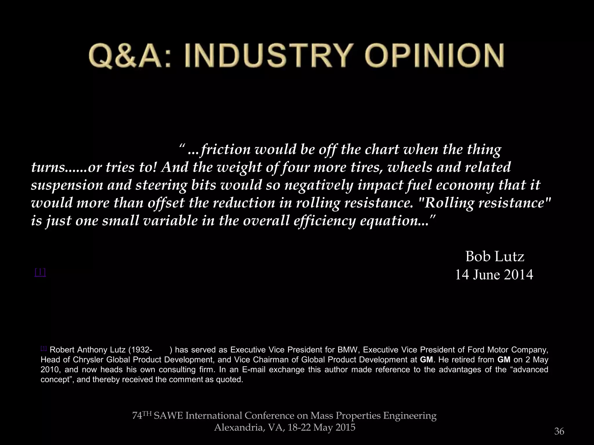 74TH SAWE International Conference on Mass Properties Engineering
Alexandria, VA, 18-22 May 2015 36
“…friction would be off the chart when the thing turns......or tries to! And the weight of four more tires, wheels and related suspension and
steering bits would so negatively impact fuel economy that it would more than offset the reduction in rolling resistance. "Rolling resistance"
is just one small variable in the overall “…friction would be off the chart when the thing
turns......or tries to! And the weight of four more tires, wheels and related
suspension and steering bits would so negatively impact fuel economy that it
would more than offset the reduction in rolling resistance. "Rolling resistance"
is just one small variable in the overall efficiency equation...”
Bob Lutz...”
[1] 14 June 2014
[1] Robert Anthony Lutz (1932- ) has served as Executive Vice President for BMW, Executive Vice President of Ford Motor Company,
Head of Chrysler Global Product Development, and Vice Chairman of Global Product Development at GM. He retired from GM on 2 May
2010, and now heads his own consulting firm. In an E-mail exchange this author made reference to the advantages of the “advanced
concept”, and thereby received the comment as quoted.
 