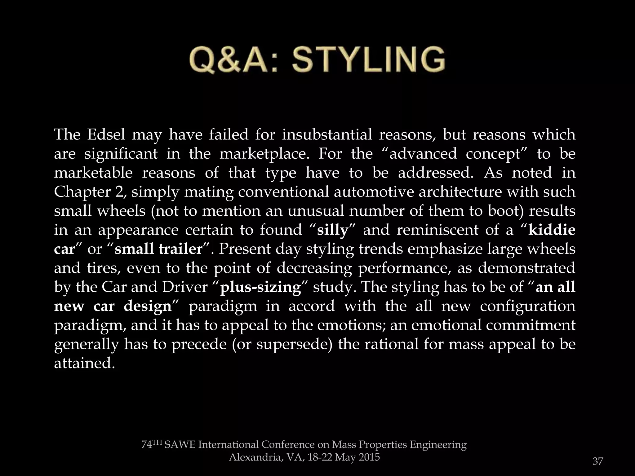 74TH SAWE International Conference on Mass Properties Engineering
Alexandria, VA, 18-22 May 2015 37
“…friction would be off the chart when the thing turns......or tries to! And the weight of four more tires, wheels and related suspension and
steering bits would so negatively impact fuel economy that it would more than offset the reduction in rolling resistance. "Rolling resistance"
is
The Edsel may have failed for insubstantial reasons, but reasons which
are significant in the marketplace. For the “advanced concept” to be
marketable reasons of that type have to be addressed. As noted in
Chapter 2, simply mating conventional automotive architecture with such
small wheels (not to mention an unusual number of them to boot) results
in an appearance certain to found “silly” and reminiscent of a “kiddie
car” or “small trailer”. Present day styling trends emphasize large wheels
and tires, even to the point of decreasing performance, as demonstrated
by the Car and Driver “plus-sizing” study. The styling has to be of “an all
new car design” paradigm in accord with the all new configuration
paradigm, and it has to appeal to the emotions; an emotional commitment
generally has to precede (or supersede) the rational for mass appeal to be
attained.
 