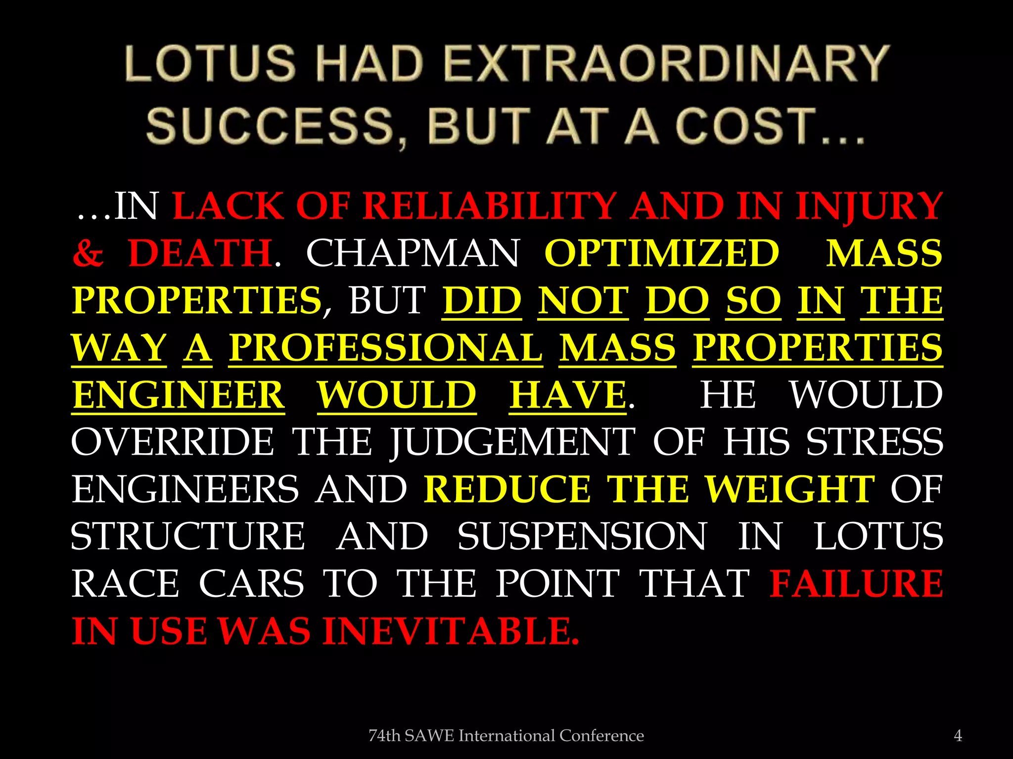 …IN LACK OF RELIABILITY AND IN INJURY
& DEATH. CHAPMAN OPTIMIZED MASS
PROPERTIES, BUT DID NOT DO SO IN THE
WAY A PROFESSIONAL MASS PROPERTIES
ENGINEER WOULD HAVE. HE WOULD
OVERRIDE THE JUDGEMENT OF HIS STRESS
ENGINEERS AND REDUCE THE WEIGHT OF
STRUCTURE AND SUSPENSION IN LOTUS
RACE CARS TO THE POINT THAT FAILURE
IN USE WAS INEVITABLE.
74th SAWE International Conference 4
 