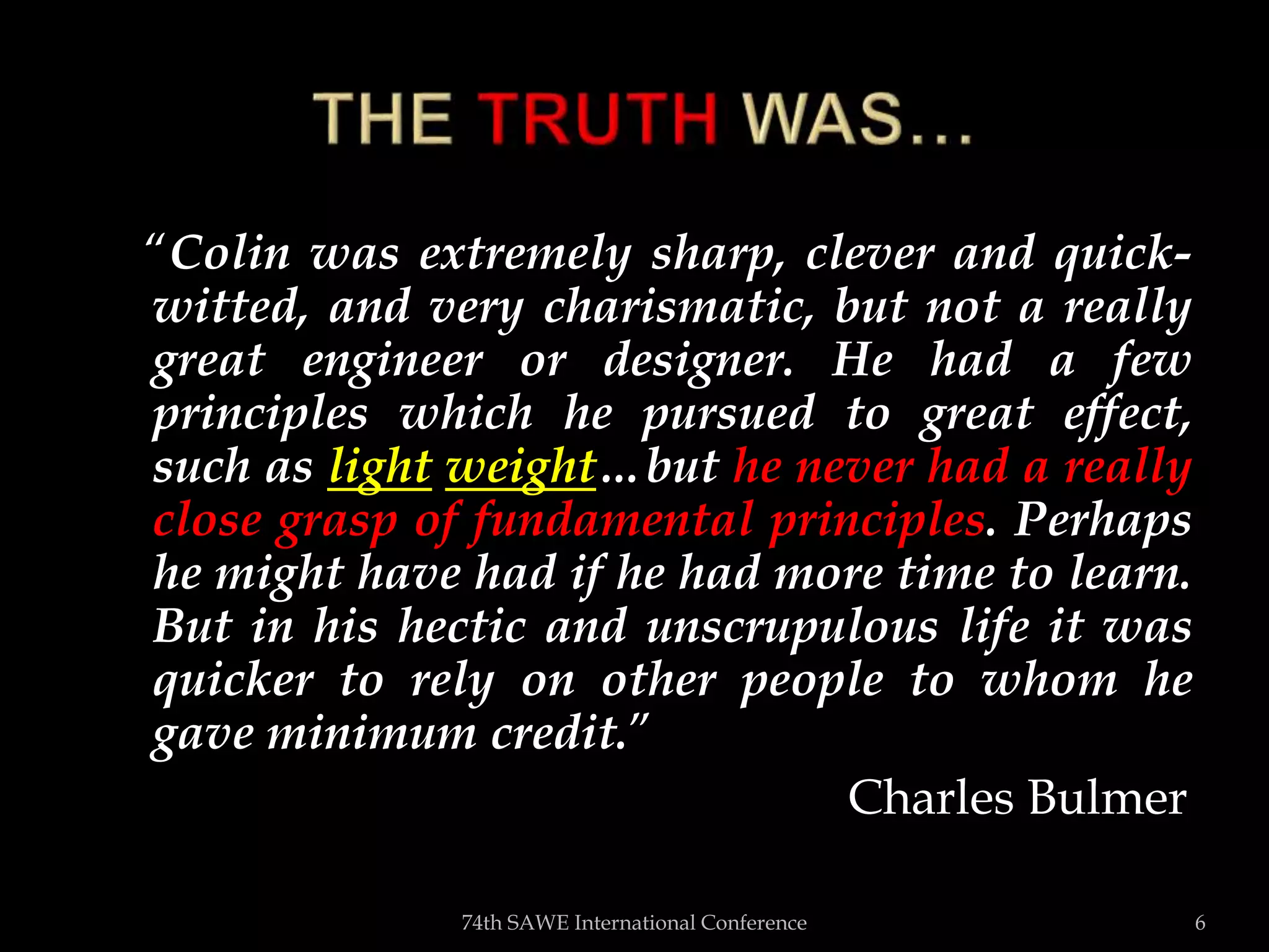 “Colin was extremely sharp, clever and quick-
witted, and very charismatic, but not a really
great engineer or designer. He had a few
principles which he pursued to great effect,
such as light weight…but he never had a really
close grasp of fundamental principles. Perhaps
he might have had if he had more time to learn.
But in his hectic and unscrupulous life it was
quicker to rely on other people to whom he
gave minimum credit.”
Charles Bulmer
74th SAWE International Conference 6
 