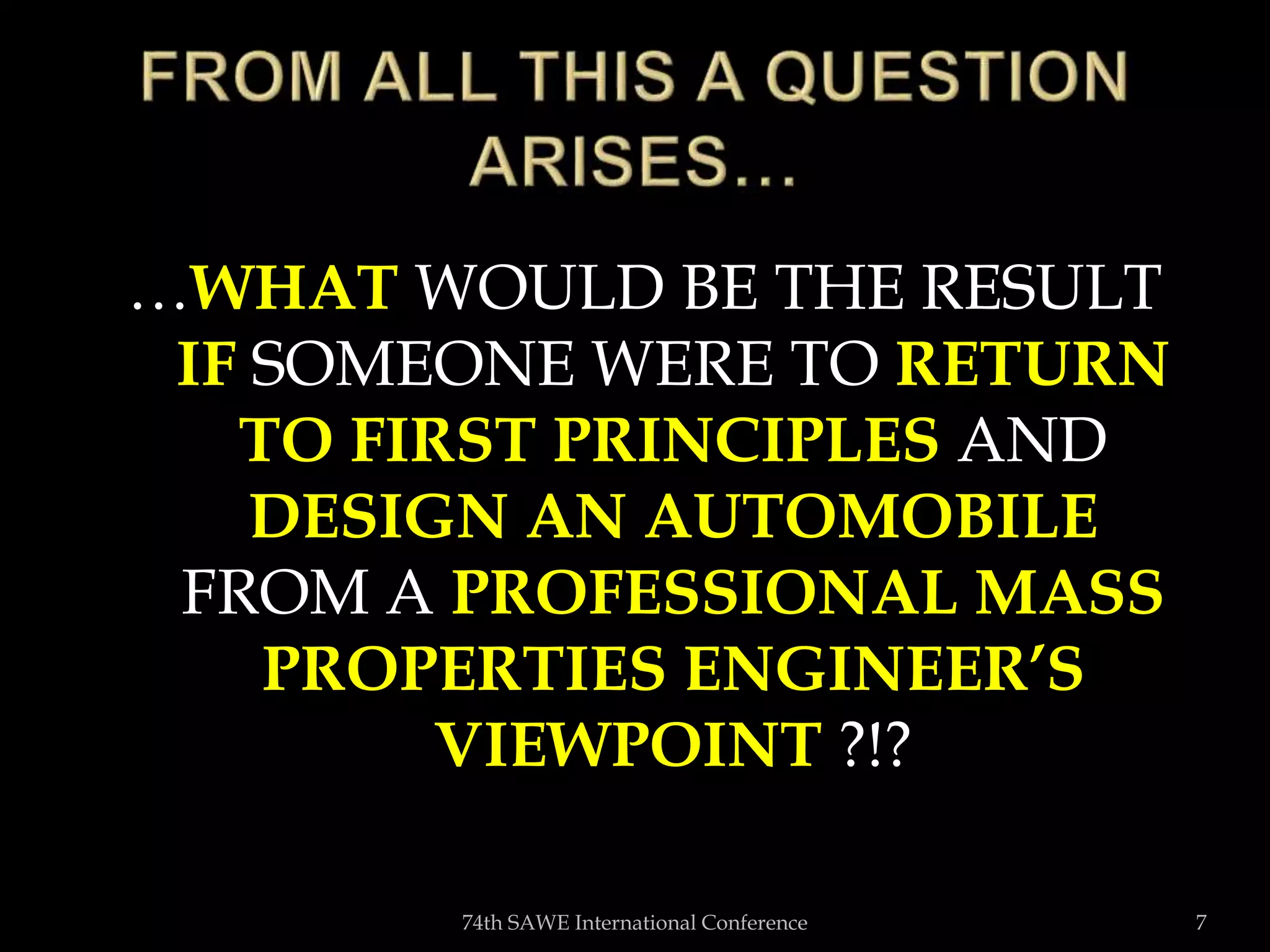 …WHAT WOULD BE THE RESULT
IF SOMEONE WERE TO RETURN
TO FIRST PRINCIPLES AND
DESIGN AN AUTOMOBILE
FROM A PROFESSIONAL MASS
PROPERTIES ENGINEER’S
VIEWPOINT ?!?
74th SAWE International Conference 7
 
