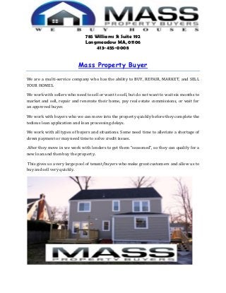 785 Williams St Suite 192
Longmeadow MA, 01106
413-455-0008
Mass Property Buyer
We are a multi-service company who has the ability to BUY, REPAIR, MARKET, and SELL
YOUR HOMES.
We work with sellers who need to sell or want to sell, but do not want to wait six months to
market and sell, repair and renovate their home, pay real estate commissions, or wait for
an approved buyer.
We work with buyers who we can move into the property quickly before they complete the
tedious loan application and loan processing delays.
We work with all types of buyers and situations. Some need time to alleviate a shortage of
down payment or may need time to solve credit issues.
After they move in we work with lenders to get them “seasoned”, so they can qualify for a
new loan and then buy the property.
This gives us a very large pool of tenant/buyers who make great customers and allow us to
buy and sell very quickly.
 