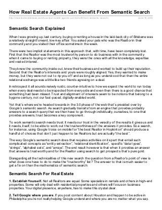 http://massrealestatenews.com/how-real-estate-agents-can-benefit-from-semantic-search/ June 10, 2013
How Real Estate Agents Can Benefit From Semantic Search
Semantic Search Explained
When I was growing up, last century, buying or renting a house in the laid-back city of Brisbane was
a relatively straightforward, low-key affair. You asked your pals who was the Realtor in their
community and you visited their office sometime in the week.
There were two implicit statements in this approach that, with time, have been completely lost.
First that the Realtor was the most trustworthy person to do business with in the community
when it came to buying or renting property, they were the ones with all the knowledge, expertise
and vested interest.
They knew the community inside out, knew their business and worked to build up their reputation.
Second that the Realtor’s interests and yours were roughly aligned. Yes, they wanted to make
money, but they were not out to rip you off and as long as you understood that then the entire
relational exchange was a little like two friends agreeing on a deal.
In retrospect it all sounds naively rustic, counter-intuitive to how we expect the world to run today
when every deal needs to be inspected from every side and even then there is a good chance that
something had been missed. Trust and alignment of interests seem to be notions that belong to a
bygone century, not our fast-paced, digitally-enabled world.
Yet that’s where we’re headed towards in the 3.0 phase of the web that’s presided over by
Google’s semantic search. As search gradually transits from an engine that provides probably
answers to a search query that we then have to go through individually, ourselves, to one that
provides answers, trust becomes a key component.
To work semantic search needs trust. It needs our trust in the veracity of the results it gives us and
it needs, itself, to be able to work out the trustworthiness of the answers it provides. So a search,
for instance, using Google Voice on mobile for “the best Realtor in Hopkinton” should produce a
handful of choices that don’t just happen to be Realtors but are actually “the best”.
The way Google’s semantic search does that requires activities on its part that entail such
complicated concepts as “entity extraction”, “relational identification”, specific “data types”,
“strings”, “alphabet sets”, and “arrays”. The end result however is that when it provides an answer
that answer is trustworthy and for the Realtor using search to get prospects that’s pure gold.
Disregarding all the technicalities of this new search the question from a Realtor’s point of view is
what does one have to do to make the “trustworthy” list? The answer to that is much easier to
get a fix on than the mathematics of semantic search:
Semantic Search For Real Estate
1. Establish Yourself. Not all Realtors are equal. Some specialize in rentals and others in high-end
properties. Some will only deal with residential properties and others will focus on business
properties. Your digital presence, anywhere, has to make this crystal clear.
2. Tell Google where you are. If you post content about Houston and happen to be active in
Philadelphia you’re not really helping Google understand where you are no matter what you say.
 