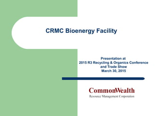 Presentation at
2015 R3 Recycling & Organics Conference
and Trade Show
March 30, 2015
CRMC Bioenergy Facility
 