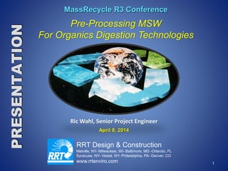 1
RRT Design & Construction
Melville, NY- Milwaukee, WI- Baltimore, MD -Orlando, FL
Syracuse, NY- Vestal, NY- Philadelphia, PA- Denver, CO
www.rrtenviro.com
MassRecycle R3 Conference
Pre-Processing MSW
For Organics Digestion Technologies
Ric Wahl, Senior Project Engineer
April 8, 2014
 