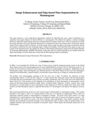 Image Enhancement and Edge-based Mass Segmentation in
Mammogram
Yu Zhang, Noriko Tomuro, Jacob Furst, Daniela Stan Raicu
School of Computing, College of Computing and Digital Media
DePaul University, Chicago, IL 60604, USA
{jzhang2, tomuro, jfurst, draicu}@cs.depaul.edu
ABSTRACT
This paper presents a novel, edge-based segmentation method for identifying the mass contour (boundary) for a
suspicious mass region (Region of Interest (ROI)) in a mammogram. The method first applies a contrast stretching
function to adjust the image contrast, then uses a filtering function to reduce image noise. Next, for each pixel in a ROI,
the energy descriptor (one of the Haralick descriptors) is computed from the co-occurrence matrix of the pixel; and the
energy texture image of a ROI is obtained. From the energy texture image, the edges in the image are detected; and the
mass region is identified from the closed-path edges. Finally, the boundary of the identified mass region is used as the
contour of the segmented mass. We applied our method to ROI-marked mammogram images from the Digital Database
for Screening Mammography (DDSM). Preliminary results show that the contours detected by our method outline the
shape and boundary of a mass much more closely than the ROI markings made by radiologists.
Keywords: Mammogram, Image Enhancement, Mass Segmentation
1. INTRODUCTION
In 2008, it was estimated that 182,460 new cases of breast cancer would be diagnosed among women in the United
States. Breast cancer is the second leading cause of cancer related deaths for women in the U.S. after lung cancer [1]. At
present, the most effective method for breast cancer early detection is mammography screening [1]. Radiologists review
mammogram images, detect and diagnose any abnormal growths of the breast. Based on the level of the radiologist’s
suspicion of the abnormality, a patient usually is recommend a routine follow up, or a biopsy to confirm the result [2].
The problem with mammography screening is that the error rate is high. At present, the sensitivity of most
mammography reports is in the 68–92% range [3]. A study showed that among the women who had mammogram
screenings and were recommended to have a biopsy for further confirmation, only 25% of the cases were found to have
breast cancer [4]. If the accuracy of the diagnosis from radiologists on those abnormities in mammograms can be
improved, some breast biopsies could be avoided. Many Computer-Aided Diagnosis (CADx) systems have been
developed as a second opinion to assist radiologists in their diagnosis [5]. Previous studies have shown that CADx
systems can help radiologists analyze a suspected abnormality in a mammogram, and improve the diagnosis accuracy
[6].
Mass and microcalcifications are the two most common types of abnormalities in mammogram images. The research
presented in this paper is part of an ongoing project whose aim is to develop an image-based CADx system for
classifying suspicious masses in mammograms as malignant or benign. The goal of the CADx system is to assist
radiologists as a second opinion in their diagnosis of suspicious masses and to increase the diagnosis accuracy. The
proposed CADx will include five parts: mass ROI extraction, mass segmentation, mass feature extraction, feature
selection and classification (ensemble learning). At the classification stage, we plan to apply an optimal feature set to
multiple classifiers, and construct an ensemble of classifiers. Figure 1 below depicts the schematic framework of our
CADx system.
 