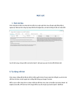 MỤC LỤC
I. Dịch tài liệu
Chức năng dịch tài liệu cho phép dịch bài viết từ các ngôn ngữ khác nhau về ngôn ngữ tiếng Việt và
ngược lại. Hiện tại chức năng này chạy rất tốt với Google Dịch, còn Dịch từ Bing thì vẫn còn một số lỗi
Sau khi dịch xong, chúng ta bấm vào button [Spin΁ đҳ chuyҳn qua spin cho bài viết đã được dịch
II. Tự động viết bài
Chức năng tӌ động viết bài lấy bài viết từ nhiều nguồn Article Private Label trên thế giới, sau đó tìm bài
viết theo từ khóa, và dịch ngược lại ra tiếng Việt thông qua Google Translate
Mỗi lҥn phҥn mềm chạy sẽ tìm ra được nhiều bài viết khác nhau, bạn có thҳ bấm vào button [Next΁ đҳ
duyệt các bài viết, chҸn bài nào mình ưng ǉ nhất và sau đó chuyҳn qua button [Spin΁ đҳ viết bài
 
