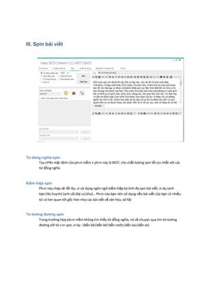III. Spin bài viết
Từ đаng nghĩa spin
Tùy chҸn mặc định của phҥn mềm ӂ phҥn này là BEST, cho chất lượng spin tối ưu nhất với các
từ đồng nghĩa
Kiếm hiệp spin
Phҥn này chạy sẽ rất lâu, vì sử dụng ngôn ngữ kiếm hiệp kz tình đҳ spin bài viết, ví dụ {anh
bạn|lão huynh} {anh cả|đại ca|kha}… Phҥn này bạn nên sử dụng nếu bài viết của bạn có nhiều
từ có lien quan tới gốc Hán như các bài viết về văn hóa, xã hội
Từ tương đương spin
Trong trường hợp phҥn mềm không tìm thấy từ đồng nghĩa, nó sẽ chuyҳn qua tìm từ tương
đương với từ cҥn spin, ví dụ : {bến bãi|bến bờ|bến nước|bến tàu|bến xe}
 