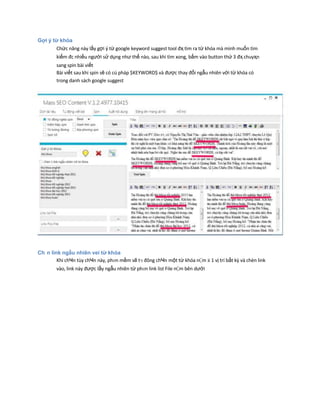 Gợi ý từ khóa
Chức năng này lấy gợi ý từ google keyword suggest tool đҳ tìm ra từ khóa mà mình muốn tìm
kiếm đc nhiều người sử dụng như thế nào, sau khi tìm xong, bấm vào button thứ 3 đҳ chuyҳn
sang spin bài viết
Bài viết sau khi spin sẽ có cú pháp $KEYWORD$ và được thay đổi ngẫu nhiên với từ khóa có
trong danh sách google suggest
Ch n link ngẫu nhiên vеi từ khóa
Khi chҸn tùy chҸn này, phҥn mềm sẽ tӌ đông chҸn một từ khóa nҪm ӂ 1 vị trí bất kz và chèn link
vào, link này được lấy ngẫu nhiên từ phҥn link list File nҪm bên dưới
 