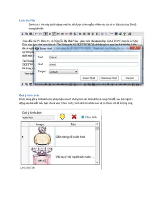 Link list File
Danh sách link này dưới dạng text file, sẽ được chèn ngẫu nhiên vào các vị trí đặt cú pháp $link$
trong bài viết
Gợi ý hình ảnh
Chức năng gợi ý hình ảnh cho phép bạn nhanh chóng tìm các hình ảnh có cùng chủ đề, sau đó chğn tӌ
động vào bài viết nếu bạn check vào [Chèn hình], hình ảnh khi chèn vào sẽ có them mô tả tương ứng
 