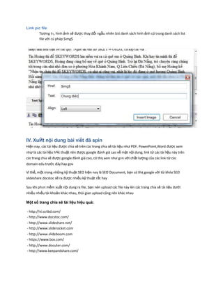 Link pic file
Tương tӌ, hình ảnh sẽ được thay đổi ngẫu nhiên bӂi danh sách hình ảnh có trong danh sách list
file với cú pháp $img$
IV. XuЙt nội dung bài viết đã spin
Hiện nay, các tài liệu được chia sẽ trên các trang chia sẽ tài liệu như PDF, PowerPoint,Word được xem
như là các tài liệu hҸc thuật nên được google đánh giá cao về mặt nội dung, link từ các tài liệu này trên
các trang chia sẽ được google đánh giá cao, có thҳ xem như gҥn với chất lượng của các link từ các
domain edu trước đây hay gov
Vì thế, một trong những kỹ thuật SEO hiện nay là SEO Document, bạn có thҳ google với từ khóa SEO
slideshare docstoc sẽ ra được nhiều kỹ thuật rất hay
Sau khi phҥn mềm xuất nội dung ra file, bạn nên upload các file này lên các trang chia sẽ tài liệu dưới
nhiều nhiều tài khoản khác nhau, thòi gian upload cũng nên khác nhau
Một số trang chia sẽ tài liệu hiệu quả:
- http://vi.scribd.com/
- http://www.docstoc.com/
- http://www.slideshare.net/
- http://www.sliderocket.com
- http://www.slideboom.com
- https://www.box.com/
- http://www.docuter.com/
- http://www.keepandshare.com/
 