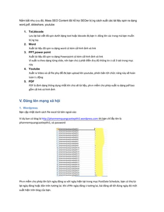 Nắm bắt nhu cҥu đó, Mass SEO Content đã hổ trợ SEOer bҪng cách xuất các tài liệu spin ra dạng
word,pdf, slideshare, youtube
1. Txt,bbcode
Lưu lại bài viết đã spin dưới dạng text hoặc bbcode đҳ bạn tӌ đăng lên các trang mà bạn muốn
bҪng tay
2. Word
Xuất tài liệu đã spin ra dạng word có kèm cả hình ảnh và link
3. PPT,power point
Xuất tài liệu đã spin ra dạng Powerpoint có kèm cả hình ảnh và link
Vì xuất ra theo dạng từng slide, nên bạn chú ý phải điền đҥy đủ thông tin ӂ cả 3 tab trong mục
này
4. Youtube
Xuất ra Video và cả file phụ đề đҳ bạn upload lên youtube, phiên bản tới chức năng này sẽ hoàn
toàn tӌ động
5. PDF
PDF là định dạng thông dụng nhất khi chia sẽ tài liệu, phҥn mềm cho phép xuất ra dạng pdf bao
gồm cả link và hình ảnh
V. Đăng lên mạng xã hội
1. Wordpress
Bạn cập nhật danh sách file excel từ bên ngoài vào
Ví dụ ban có blog là http://phanmemquangcaotiepthi1.wordpress.com thì bạn chỉ lấy tên là
phanmemquangcaotiepthi1, và password
Phҥn mềm cho phép lên lịch ngày đăng so với ngày hiện tại trong mục PostDate Schedule, bạn có thҳ lùi
lại ngày đăng hoặc đăn trên tương lai. Khi chҸn ngày đăng ӂ tương lai, bài đăng sẽ tới đúng ngày đó mới
xuất hiện trên blog của bạn.
 