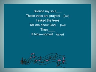Silence my soul___
These trees are prayers (bell)
I asked the trees
Tell me about God (bell)
Then____
It blos---somed (gong)
 