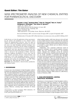 Guest Editor: Tim Baker 
MASS SPECTROMETRY ANALYSIS OF NEW CHEMICAL ENTITIES 
FOR PHARMACEUTICAL DISCOVERY 
Annette S. Fang,1 Xiusheng Miao,1 Peter W. Tidswell,2 Marc H. Towle,3 
Wolfgang K. Goetzinger,4 and James N. Kyranos5* 
1ArQule, Inc., Woburn, MA 
2Pfizer Global Research and Development, St. Louis, MO 
3Vertex Pharmaceuticals, Cambridge, MA 
4Amgen, Cambridge, MA 
5Wolfe Laboratories, 134 Coolidge Avenue, Watertown, MA 02472 
Received 28 February 2007; received (revised) 20 August 2007; accepted 24 September 2007 
Published online 21 November 2007 in Wiley InterScience (www.interscience.wiley.com) DOI 10.1002/mas.20153 
In this Section, we review the applications of mass spectrometry 
for the analysis and purification of new chemical entities 
(NCEs) for pharmaceutical discovery. Since the speed of 
synthesis of NCEs has dramatically increased over the last 
few years, new high throughput analytical techniques have 
been developed to keep pace with the synthetic developments. 
In this Section, we review both novel, as well as modifications 
of commonly used mass spectrometry techniques that have 
helped increase the speed of the analytical process. Part of the 
review is devoted to the purification of NCEs, which has 
undergone significant development in recent years, and the 
close integral association between characterization and 
purification to drive high throughput operations. At the end 
of the Section, we review potential future directions based on 
promising and exciting new developments. # 2007 Wiley 
Periodicals, Inc., Mass Spec Rev 27:20–34, 2008 
Keywords: mass spectrometry; characterization; purification; 
new chemical entities 
I. BACKGROUND 
In recent years, the development of high throughput synthesis 
techniques has significantly changed the drug discovery process. 
The successful implementation of automation technology that 
allows medicinal chemists to generate 10–1,000 times more 
compounds for screening has augmented the traditional synthesis 
of single compounds. Today’s approach for early discovery hit 
identification is geared towards generating hundreds or even 
thousands of new chemical entities (NCEs) every week. By 
leveraging automation technology, larger numbers of compounds 
can be generated with minimal additional effort. However, in 
order to effectively utilize the subsequent screening information, 
these compounds must be characterized to assess purity and 
quantity. Moreover, screening larger collections of closely 
related analogs together, yields more data per cycle and leads 
to more complete structure activity relationships. By conducting 
the initial cycles of design, synthesis, analysis and screening in a 
high throughput manner, the typical medicinal chemistry process 
is converted to a more efficient and cost effective discovery 
process (Kassel, 2001). 
Traditionally, every compound synthesized would be 
analyzed by techniques such as nuclear magnetic resonance 
(NMR), thin layer chromatography (TLC), and elemental 
analysis. Although these techniques provide the medicinal 
chemist with the necessary characterization information, they 
are not readily amenable to unattended high throughput 
automation and easily automated data interpretation. The ability 
to acquire and interpret data in an automated fashion is an 
important consideration to effectively handle the thousands of 
NCEs being synthesized. While NMR is clearly the technique 
of choice for most traditional medicinal chemists, the need for 
spectral interpretation by an experienced professional limit the 
overall throughput of the technique in a high throughput setting. 
In addition, higher capital costs, limited automation capabilities, 
large sample requirements and the use of deuterated solvents 
impose further limitations on the use ofNMRfor high throughput 
analysis (Haner, Llanos, & Mueller, 2000; Keifer et al., 2000; 
Lindon, Nicholson,&Wilson, 2000; Louden et al., 2000;Wilson, 
Lindon, & Nicholson, 2000). 
II. MASS SPECTROMETRY—CENTRAL 
ANALYTICAL TECHNIQUE 
Simultaneous to the development of high throughput synthesis, 
mass spectrometry (MS) has emerged as the key analytical 
technique to characterize NCEs (Carrell et al., 1995; Enjalbal, 
Martinez, & Aubagnac, 2000; Hauser-Fang & Vouros, 2000; 
Su¨ssmuth & Jung, 1999; Triolo et al., 2001a,b). The inherent 
high sensitivity of MS leads to small sample requirements. 
Moreover, the relative ease of unattended automation and 
automated data interpretation contribute toMSbeing the primary 
characterization technique for high throughput analysis. Below 
———— 
*Correspondence to: James N. Kyranos, Wolfe Laboratories, 134 
Coolidge Avenue, Watertown, MA 02472. 
E-mail: james.kyranos@wolfelabs.com 
Mass Spectrometry Reviews, 2008, 27, 20–34 
# 2007 by Wiley Periodicals, Inc. 
 