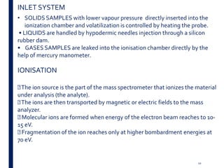 • SOLIDS SAMPLES with lower vapour pressure directly inserted into the
ionization chamber and volatilization is controlled by heating the probe.
• LIQUIDS are handled by hypodermic needles injection through a silicon
rubber dam.
• GASES SAMPLES are leaked into the ionisation chamber directly by the
help of mercury manometer.
IONISATION
The ion source is the part of the mass spectrometer that ionizes the material
under analysis (the analyte).
The ions are then transported by magnetic or electric fields to the mass
analyzer.
Molecular ions are formed when energy of the electron beam reaches to 10-
15 eV.
Fragmentation of the ion reaches only at higher bombardment energies at
70 eV.
INLET SYSTEM
10
 