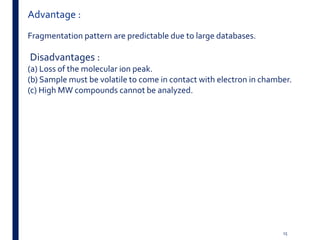 Advantage :
Fragmentation pattern are predictable due to large databases.
Disadvantages :
(a) Loss of the molecular ion peak.
(b) Sample must be volatile to come in contact with electron in chamber.
(c) High MW compounds cannot be analyzed.
15
 