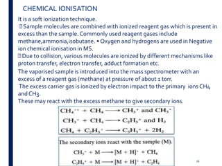Spectroscopy;Donald L Pavia,George S Kriz
CHEMICAL IONISATION
It is a soft ionization technique.
Sample molecules are combined with ionized reagent gas which is present in
excess than the sample. Commonly used reagent gases include
methane,ammonia,isobutane. • Oxygen and hydrogens are used in Negative
ion chemical ionisation in MS.
Due to collision, various molecules are ionized by different mechanisms like
proton transfer, electron transfer, adduct formation etc.
The vaporised sample is introduced into the mass spectrometer with an
excess of a reagent gas (methane) at pressure of about 1 torr.
The excess carrier gas is ionized by electron impact to the primary ions CH4
and CH3.
These may react with the excess methane to give secondary ions.
16
 