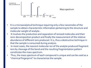 Mass spectrum
• It is a microanalytical technique requiring only a few nanomoles of the
sample to obtain characteristic information pertaining to the structure and
molecular weight of analyte..
• It involves the production and separation of ionized molecules and their
ionic decomposition product and finally the measurement of the relative
abundance of different ions produced. It is, thus a destructive technique in
that the sample is consumed during analysis.
• In most cases, the nascent molecular ion of the analyte produced fragment
ions by cleavage of the bond and the resulting fragmentation pattern
constitutes the mass spectrum.
• Thus, the mass spectrum of each compound is unique and can be used as a
“chemical fingerprint” to characterize the sample.
4
 
