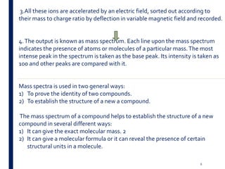 3.All these ions are accelerated by an electric field, sorted out according to
their mass to charge ratio by deflection in variable magnetic field and recorded.
4.The output is known as mass spectrum. Each line upon the mass spectrum
indicates the presence of atoms or molecules of a particular mass.The most
intense peak in the spectrum is taken as the base peak. Its intensity is taken as
100 and other peaks are compared with it.
Mass spectra is used in two general ways:
1) To prove the identity of two compounds.
2) To establish the structure of a new a compound.
The mass spectrum of a compound helps to establish the structure of a new
compound in several different ways:
1) It can give the exact molecular mass. 2
2) It can give a molecular formula or it can reveal the presence of certain
structural units in a molecule.
6
 