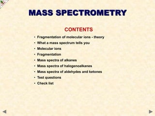 CONTENTS
• Fragmentation of molecular ions - theory
• What a mass spectrum tells you
• Molecular ions
• Fragmentation
• Mass spectra of alkanes
• Mass spectra of halogenoalkanes
• Mass spectra of aldehydes and ketones
• Test questions
• Check list
MASS SPECTROMETRY
 