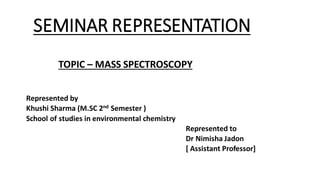 SEMINAR REPRESENTATION
TOPIC – MASS SPECTROSCOPY
Represented by
Khushi Sharma (M.SC 2nd Semester )
School of studies in environmental chemistry
Represented to
Dr Nimisha Jadon
[ Assistant Professor]
 