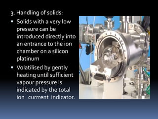 3. Handling of solids:
 Solids with a very low
   pressure can be
   introduced directly into
   an entrance to the ion
   chamber on a silicon
   platinum
 Volatilised by gently
   heating until sufficient
   vapour pressure is
   indicated by the total
   ion currrent indicator.
 