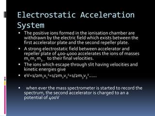 Electrostatic Acceleration
System
 The positive ions formed in the ionisation chamber are
  withdrawn by the electric field which exists between the
  first accelerator plate and the second repeller plate.
 A strong electrostatic field between accelerator and
  repeller plate of 400-4000 accelerates the ions of masses
  m1 m2 m3... to their final velocities.
 The ions which escape through slit having velocities and
  kinetic energies give
 eV=1/2m1v12=1/2m2v22=1/2m3v32......

    when ever the mass spectrometer is started to record the
    spectrum, the second accelerator is charged to an a
    potential of 400V
 