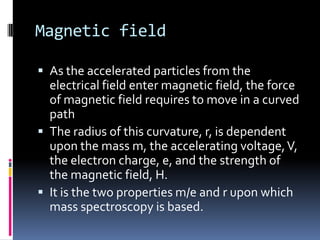 Magnetic field

 As the accelerated particles from the
  electrical field enter magnetic field, the force
  of magnetic field requires to move in a curved
  path
 The radius of this curvature, r, is dependent
  upon the mass m, the accelerating voltage, V,
  the electron charge, e, and the strength of
  the magnetic field, H.
 It is the two properties m/e and r upon which
  mass spectroscopy is based.
 