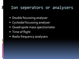 Ion seperators or analysers

 Double focussing analyser
 Cycloidal focussing analyser
 Quadrupole mass spectrometer
 Time of flight
 Radio frequency analysers
 