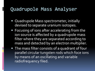 Quadrupole Mass Analyser

 Quadrupole Mass spectrometer, initially
  devised to separate uranium isotopes.
 Focusing of ions after accelerating from the
  ion source is affected by a quadrupole mass
  filter where they are separated according to
  mass and detected by an electron multiplier.
 The mass filter consists of a quadrant of four
  parallel circular tungsten rods which foce ions
  by means of an oscillating and variable
  radiofrequency filed.
 