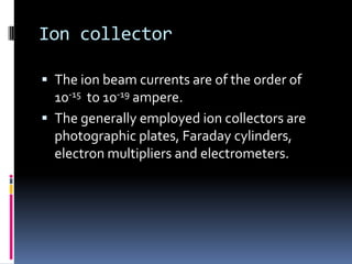 Ion collector

 The ion beam currents are of the order of
  10-15 to 10-19 ampere.
 The generally employed ion collectors are
  photographic plates, Faraday cylinders,
  electron multipliers and electrometers.
 