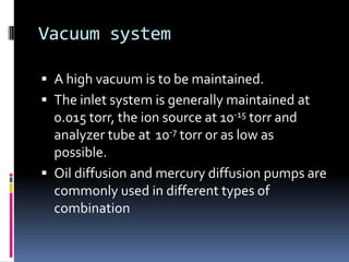 Vacuum system

 A high vacuum is to be maintained.
 The inlet system is generally maintained at
  0.015 torr, the ion source at 10-15 torr and
  analyzer tube at 10-7 torr or as low as
  possible.
 Oil diffusion and mercury diffusion pumps are
  commonly used in different types of
  combination
 