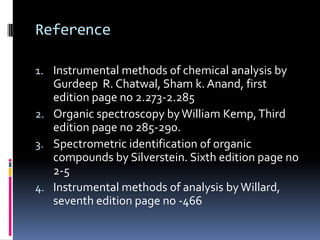 Reference

1. Instrumental methods of chemical analysis by
   Gurdeep R. Chatwal, Sham k. Anand, first
   edition page no 2.273-2.285
2. Organic spectroscopy by William Kemp, Third
   edition page no 285-290.
3. Spectrometric identification of organic
   compounds by Silverstein. Sixth edition page no
   2-5
4. Instrumental methods of analysis by Willard,
   seventh edition page no -466
 