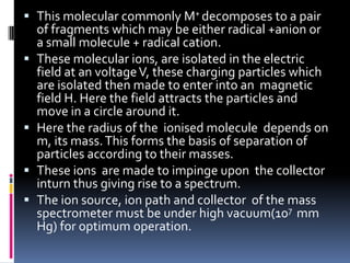  This molecular commonly M+ decomposes to a pair
    of fragments which may be either radical +anion or
    a small molecule + radical cation.
   These molecular ions, are isolated in the electric
    field at an voltage V, these charging particles which
    are isolated then made to enter into an magnetic
    field H. Here the field attracts the particles and
    move in a circle around it.
   Here the radius of the ionised molecule depends on
    m, its mass. This forms the basis of separation of
    particles according to their masses.
   These ions are made to impinge upon the collector
    inturn thus giving rise to a spectrum.
   The ion source, ion path and collector of the mass
    spectrometer must be under high vacuum(107 mm
    Hg) for optimum operation.
 