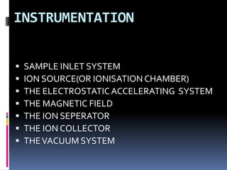 INSTRUMENTATION


   SAMPLE INLET SYSTEM
   ION SOURCE(OR IONISATION CHAMBER)
   THE ELECTROSTATIC ACCELERATING SYSTEM
   THE MAGNETIC FIELD
   THE ION SEPERATOR
   THE ION COLLECTOR
   THE VACUUM SYSTEM
 