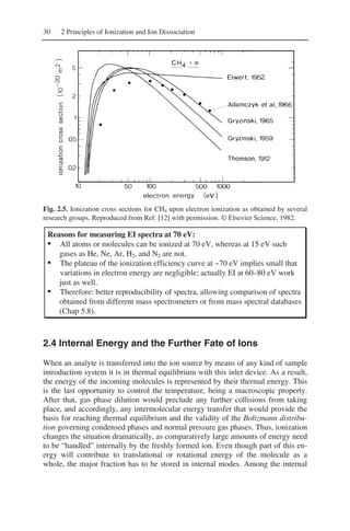 30 2 Principles of Ionization and Ion Dissociation
Fig. 2.5. Ionization cross sections for CH4 upon electron ionization as obtained by several
research groups. Reproduced from Ref. [12] with permission. © Elsevier Science, 1982.
Reasons for measuring EI spectra at 70 eV:
• All atoms or molecules can be ionized at 70 eV, whereas at 15 eV such
gases as He, Ne, Ar, H2, and N2 are not.
• The plateau of the ionization efficiency curve at ~70 eV implies small that
variations in electron energy are negligible; actually EI at 60–80 eV work
just as well.
• Therefore: better reproducibility of spectra, allowing comparison of spectra
obtained from different mass spectrometers or from mass spectral databases
(Chap 5.8).
2.4 Internal Energy and the Further Fate of Ions
When an analyte is transferred into the ion source by means of any kind of sample
introduction system it is in thermal equilibrium with this inlet device. As a result,
the energy of the incoming molecules is represented by their thermal energy. This
is the last opportunity to control the temperature, being a macroscopic property.
After that, gas phase dilution would preclude any further collisions from taking
place, and accordingly, any intermolecular energy transfer that would provide the
basis for reaching thermal equilibrium and the validity of the Boltzmann distribu-
tion governing condensed phases and normal pressure gas phases. Thus, ionization
changes the situation dramatically, as comparatively large amounts of energy need
to be “handled” internally by the freshly formed ion. Even though part of this en-
ergy will contribute to translational or rotational energy of the molecule as a
whole, the major fraction has to be stored in internal modes. Among the internal
 