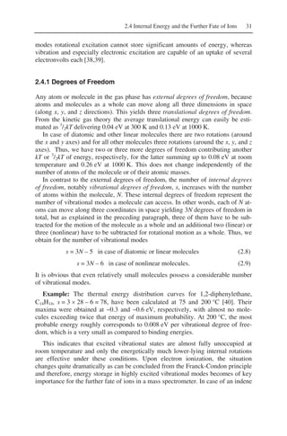2.4 Internal Energy and the Further Fate of Ions 31
modes rotational excitation cannot store significant amounts of energy, whereas
vibration and especially electronic excitation are capable of an uptake of several
electronvolts each [38,39].
2.4.1 Degrees of Freedom
Any atom or molecule in the gas phase has external degrees of freedom, because
atoms and molecules as a whole can move along all three dimensions in space
(along x, y, and z directions). This yields three translational degrees of freedom.
From the kinetic gas theory the average translational energy can easily be esti-
mated as 3
/2kT delivering 0.04 eV at 300 K and 0.13 eV at 1000 K.
In case of diatomic and other linear molecules there are two rotations (around
the x and y axes) and for all other molecules three rotations (around the x, y, and z
axes). Thus, we have two or three more degrees of freedom contributing another
kT or 3
/2kT of energy, respectively, for the latter summing up to 0.08 eV at room
temperature and 0.26 eV at 1000 K. This does not change independently of the
number of atoms of the molecule or of their atomic masses.
In contrast to the external degrees of freedom, the number of internal degrees
of freedom, notably vibrational degrees of freedom, s, increases with the number
of atoms within the molecule, N. These internal degrees of freedom represent the
number of vibrational modes a molecule can access. In other words, each of N at-
oms can move along three coordinates in space yielding 3N degrees of freedom in
total, but as explained in the preceding paragraph, three of them have to be sub-
tracted for the motion of the molecule as a whole and an additional two (linear) or
three (nonlinear) have to be subtracted for rotational motion as a whole. Thus, we
obtain for the number of vibrational modes
s = 3N – 5 in case of diatomic or linear molecules (2.8)
s = 3N – 6 in case of nonlinear molecules. (2.9)
It is obvious that even relatively small molecules possess a considerable number
of vibrational modes.
Example: The thermal energy distribution curves for 1,2-diphenylethane,
C14H14, s = 3 × 28 – 6 = 78, have been calculated at 75 and 200 °C [40]. Their
maxima were obtained at ~0.3 and ~0.6 eV, respectively, with almost no mole-
cules exceeding twice that energy of maximum probability. At 200 °C, the most
probable energy roughly corresponds to 0.008 eV per vibrational degree of free-
dom, which is a very small as compared to binding energies.
This indicates that excited vibrational states are almost fully unoccupied at
room temperature and only the energetically much lower-lying internal rotations
are effective under these conditions. Upon electron ionization, the situation
changes quite dramatically as can be concluded from the Franck-Condon principle
and therefore, energy storage in highly excited vibrational modes becomes of key
importance for the further fate of ions in a mass spectrometer. In case of an indene
 