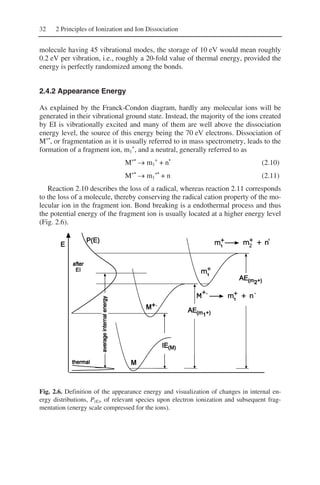 32 2 Principles of Ionization and Ion Dissociation
molecule having 45 vibrational modes, the storage of 10 eV would mean roughly
0.2 eV per vibration, i.e., roughly a 20-fold value of thermal energy, provided the
energy is perfectly randomized among the bonds.
2.4.2 Appearance Energy
As explained by the Franck-Condon diagram, hardly any molecular ions will be
generated in their vibrational ground state. Instead, the majority of the ions created
by EI is vibrationally excited and many of them are well above the dissociation
energy level, the source of this energy being the 70 eV electrons. Dissociation of
M+•
, or fragmentation as it is usually referred to in mass spectrometry, leads to the
formation of a fragment ion, m1
+
, and a neutral, generally referred to as
M+•
→ m1
+
+ n•
(2.10)
M+•
→ m1
+•
+ n (2.11)
Reaction 2.10 describes the loss of a radical, whereas reaction 2.11 corresponds
to the loss of a molecule, thereby conserving the radical cation property of the mo-
lecular ion in the fragment ion. Bond breaking is a endothermal process and thus
the potential energy of the fragment ion is usually located at a higher energy level
(Fig. 2.6).
Fig. 2.6. Definition of the appearance energy and visualization of changes in internal en-
ergy distributions, P(E), of relevant species upon electron ionization and subsequent frag-
mentation (energy scale compressed for the ions).
 