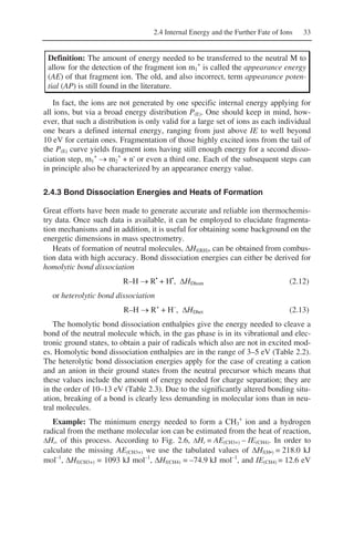 2.4 Internal Energy and the Further Fate of Ions 33
Definition: The amount of energy needed to be transferred to the neutral M to
allow for the detection of the fragment ion m1
+
is called the appearance energy
(AE) of that fragment ion. The old, and also incorrect, term appearance poten-
tial (AP) is still found in the literature.
In fact, the ions are not generated by one specific internal energy applying for
all ions, but via a broad energy distribution P(E). One should keep in mind, how-
ever, that such a distribution is only valid for a large set of ions as each individual
one bears a defined internal energy, ranging from just above IE to well beyond
10 eV for certain ones. Fragmentation of those highly excited ions from the tail of
the P(E) curve yields fragment ions having still enough energy for a second disso-
ciation step, m1
+
→ m2
+
+ n' or even a third one. Each of the subsequent steps can
in principle also be characterized by an appearance energy value.
2.4.3 Bond Dissociation Energies and Heats of Formation
Great efforts have been made to generate accurate and reliable ion thermochemis-
try data. Once such data is available, it can be employed to elucidate fragmenta-
tion mechanisms and in addition, it is useful for obtaining some background on the
energetic dimensions in mass spectrometry.
Heats of formation of neutral molecules, ΔHf(RH), can be obtained from combus-
tion data with high accuracy. Bond dissociation energies can either be derived for
homolytic bond dissociation
R–H → R•
+ H•
, ΔHDhom (2.12)
or heterolytic bond dissociation
R–H → R+
+ H–
, ΔHDhet (2.13)
The homolytic bond dissociation enthalpies give the energy needed to cleave a
bond of the neutral molecule which, in the gas phase is in its vibrational and elec-
tronic ground states, to obtain a pair of radicals which also are not in excited mod-
es. Homolytic bond dissociation enthalpies are in the range of 3–5 eV (Table 2.2).
The heterolytic bond dissociation energies apply for the case of creating a cation
and an anion in their ground states from the neutral precursor which means that
these values include the amount of energy needed for charge separation; they are
in the order of 10–13 eV (Table 2.3). Due to the significantly altered bonding situ-
ation, breaking of a bond is clearly less demanding in molecular ions than in neu-
tral molecules.
Example: The minimum energy needed to form a CH3
+
ion and a hydrogen
radical from the methane molecular ion can be estimated from the heat of reaction,
ΔHr, of this process. According to Fig. 2.6, ΔHr = AE(CH3+) – IE(CH4). In order to
calculate the missing AE(CH3+) we use the tabulated values of ΔHf(H•) = 218.0 kJ
mol–1
, ΔHf(CH3+) = 1093 kJ mol–1
, ΔHf(CH4) = –74.9 kJ mol–1
, and IE(CH4) = 12.6 eV
 