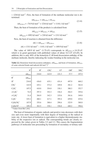 34 2 Principles of Ionization and Ion Dissociation
= 1216 kJ mol–1
. First, the heat of formation of the methane molecular ion is de-
termined:
ΔHf(CH4+•) = ΔHf(CH4) + IE(CH4)
ΔHf(CH4+•) = –74.9 kJ mol–1
+ 1216 kJ mol–1
= 1141.1 kJ mol–1
(2.14)
Then, the heat of formation of the products is calculated from
ΔHf(prod) = ΔHf(CH3+) + ΔHf(H•)
ΔHf(prod) = 1093 kJ mol–1
+ 218 kJ mol–1
= 1311 kJ mol–1
(2.15)
Now, the heat of reaction is obtained from the difference
ΔHr = ΔHf(prod) – ΔHf(CH4+•)
ΔHr = 1311 kJ mol–1
– 1141.1 kJ mol–1
= 169.9 kJ mol–1
(2.16)
The value of 169.9 kJ mol–1
(1.75 eV) corresponds to AE(CH3+) = 14.35 eV
which is in good agreement with published values of about 14.3 eV [23,45]. In
addition, this is only 40% of the homolytic C–H bond dissociation enthalpy of the
methane molecule, thereby indicating the weaker bonding in the molecular ion.
Table 2.2. Homolytic bond dissociation enthalpies, ΔHDhom, and heats of formation, ΔHf(X•),
of some selected bonds and radicals [kJ mol–1
] a
X•
H•
CH3
•
Cl•
OH•
NH2
•
ΔHf(X•) 218.0 143.9 121.3 37.7 197.5
R•
ΔHf(R•)
H•
218.0 436.0 435.1 431.4 497.9 460.2
CH3
•
143.9 435.1 373.2 349.8 381.2 362.8
C2H5
•
107.5 410.0 354.8 338.1 380.3 352.7
i-C3H7
•
74.5 397.5 352.3 336.4 384.5 355.6
t-C4H9
•
31.4 384.9 342.3 335.6 381.6 349.8
C6H5
•
325.1 460.1 417.1 395.4 459.0 435.6
C6H5CH2
•
187.9 355.6 300.4 290.4 325.9 300.8
C6H5CO•
109.2 363.5 338.1 336.8 440.2 396.6
a
Values from Ref. [41]
The heat of formation of organic radicals and positive ions decreases with their
size and even more importantly with their degree of branching at the radical or
ionic site. A lower heat of formation is equivalent to a higher thermodynamic sta-
bility of the respective ion or radical. The corresponding trends are clearly ex-
pressed by the values given in Tables 2.2 and 2.3. This causes the fragmentation
pathways of molecular ions proceeding by formation of secondary or tertiary radi-
 