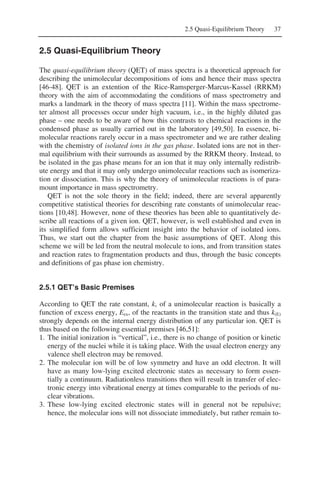 2.5 Quasi-Equilibrium Theory 37
2.5 Quasi-Equilibrium Theory
The quasi-equilibrium theory (QET) of mass spectra is a theoretical approach for
describing the unimolecular decompositions of ions and hence their mass spectra
[46-48]. QET is an extention of the Rice-Ramsperger-Marcus-Kassel (RRKM)
theory with the aim of accommodating the conditions of mass spectrometry and
marks a landmark in the theory of mass spectra [11]. Within the mass spectrome-
ter almost all processes occur under high vacuum, i.e., in the highly diluted gas
phase – one needs to be aware of how this contrasts to chemical reactions in the
condensed phase as usually carried out in the laboratory [49,50]. In essence, bi-
molecular reactions rarely occur in a mass spectrometer and we are rather dealing
with the chemistry of isolated ions in the gas phase. Isolated ions are not in ther-
mal equilibrium with their surrounds as assumed by the RRKM theory. Instead, to
be isolated in the gas phase means for an ion that it may only internally redistrib-
ute energy and that it may only undergo unimolecular reactions such as isomeriza-
tion or dissociation. This is why the theory of unimolecular reactions is of para-
mount importance in mass spectrometry.
QET is not the sole theory in the field; indeed, there are several apparently
competitive statistical theories for describing rate constants of unimolecular reac-
tions [10,48]. However, none of these theories has been able to quantitatively de-
scribe all reactions of a given ion. QET, however, is well established and even in
its simplified form allows sufficient insight into the behavior of isolated ions.
Thus, we start out the chapter from the basic assumptions of QET. Along this
scheme we will be led from the neutral molecule to ions, and from transition states
and reaction rates to fragmentation products and thus, through the basic concepts
and definitions of gas phase ion chemistry.
2.5.1 QET’s Basic Premises
According to QET the rate constant, k, of a unimolecular reaction is basically a
function of excess energy, Eex, of the reactants in the transition state and thus k(E)
strongly depends on the internal energy distribution of any particular ion. QET is
thus based on the following essential premises [46,51]:
1. The initial ionization is “vertical”, i.e., there is no change of position or kinetic
energy of the nuclei while it is taking place. With the usual electron energy any
valence shell electron may be removed.
2. The molecular ion will be of low symmetry and have an odd electron. It will
have as many low-lying excited electronic states as necessary to form essen-
tially a continuum. Radiationless transitions then will result in transfer of elec-
tronic energy into vibrational energy at times comparable to the periods of nu-
clear vibrations.
3. These low-lying excited electronic states will in general not be repulsive;
hence, the molecular ions will not dissociate immediately, but rather remain to-
 