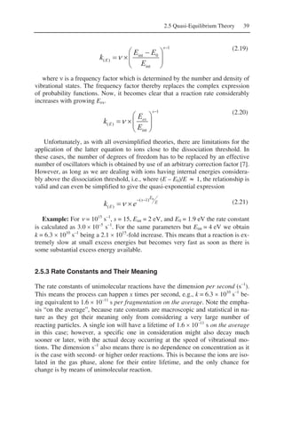 2.5 Quasi-Equilibrium Theory 39
1
int
0int
)(
−
⎟⎟
⎠
⎞
⎜⎜
⎝
⎛ −
×=
s
E
E
EE
k ν
(2.19)
where ν is a frequency factor which is determined by the number and density of
vibrational states. The frequency factor thereby replaces the complex expression
of probability functions. Now, it becomes clear that a reaction rate considerably
increases with growing Eex.
1
int
)(
−
⎟⎟
⎠
⎞
⎜⎜
⎝
⎛
×=
s
ex
E
E
E
k ν
(2.20)
Unfortunately, as with all oversimplified theories, there are limitations for the
application of the latter equation to ions close to the dissociation threshold. In
these cases, the number of degrees of freedom has to be replaced by an effective
number of oscillators which is obtained by use of an arbitrary correction factor [7].
However, as long as we are dealing with ions having internal energies considera-
bly above the dissociation threshold, i.e., where (E – E0)/E ≈ 1, the relationship is
valid and can even be simplified to give the quasi-exponential expression
E
E
s
E ek
0)1(
)(
−−
×=ν (2.21)
Example: For ν = 1015
s–1
, s = 15, Eint = 2 eV, and E0 = 1.9 eV the rate constant
is calculated as 3.0 × 10–5
s–1
. For the same parameters but Eint = 4 eV we obtain
k = 6.3 × 1010
s–1
being a 2.1 × 1015
-fold increase. This means that a reaction is ex-
tremely slow at small excess energies but becomes very fast as soon as there is
some substantial excess energy available.
2.5.3 Rate Constants and Their Meaning
The rate constants of unimolecular reactions have the dimension per second (s–1
).
This means the process can happen x times per second, e.g., k = 6.3 × 1010
s–1
be-
ing equivalent to 1.6 × 10–11
s per fragmentation on the average. Note the empha-
sis “on the average”, because rate constants are macroscopic and statistical in na-
ture as they get their meaning only from considering a very large number of
reacting particles. A single ion will have a lifetime of 1.6 × 10–11
s on the average
in this case; however, a specific one in consideration might also decay much
sooner or later, with the actual decay occurring at the speed of vibrational mo-
tions. The dimension s–1
also means there is no dependence on concentration as it
is the case with second- or higher order reactions. This is because the ions are iso-
lated in the gas phase, alone for their entire lifetime, and the only chance for
change is by means of unimolecular reaction.
 