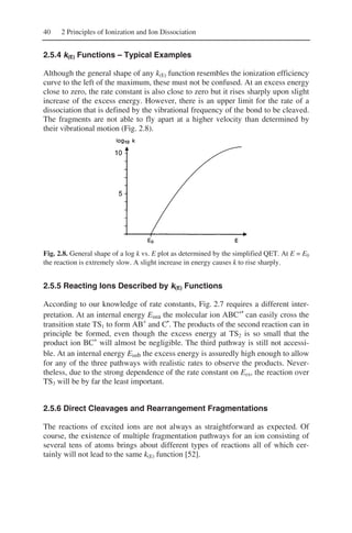 40 2 Principles of Ionization and Ion Dissociation
2.5.4 k(E) Functions – Typical Examples
Although the general shape of any k(E) function resembles the ionization efficiency
curve to the left of the maximum, these must not be confused. At an excess energy
close to zero, the rate constant is also close to zero but it rises sharply upon slight
increase of the excess energy. However, there is an upper limit for the rate of a
dissociation that is defined by the vibrational frequency of the bond to be cleaved.
The fragments are not able to fly apart at a higher velocity than determined by
their vibrational motion (Fig. 2.8).
Fig. 2.8. General shape of a log k vs. E plot as determined by the simplified QET. At E = E0
the reaction is extremely slow. A slight increase in energy causes k to rise sharply.
2.5.5 Reacting Ions Described by k(E) Functions
According to our knowledge of rate constants, Fig. 2.7 requires a different inter-
pretation. At an internal energy Einta the molecular ion ABC+•
can easily cross the
transition state TS1 to form AB+
and C•
. The products of the second reaction can in
principle be formed, even though the excess energy at TS2 is so small that the
product ion BC+
will almost be negligible. The third pathway is still not accessi-
ble. At an internal energy Eintb the excess energy is assuredly high enough to allow
for any of the three pathways with realistic rates to observe the products. Never-
theless, due to the strong dependence of the rate constant on Eex, the reaction over
TS3 will be by far the least important.
2.5.6 Direct Cleavages and Rearrangement Fragmentations
The reactions of excited ions are not always as straightforward as expected. Of
course, the existence of multiple fragmentation pathways for an ion consisting of
several tens of atoms brings about different types of reactions all of which cer-
tainly will not lead to the same k(E) function [52].
 
