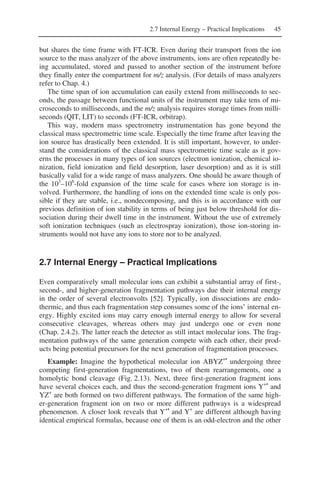 2.7 Internal Energy – Practical Implications 45
but shares the time frame with FT-ICR. Even during their transport from the ion
source to the mass analyzer of the above instruments, ions are often repeatedly be-
ing accumulated, stored and passed to another section of the instrument before
they finally enter the compartment for m/z analysis. (For details of mass analyzers
refer to Chap. 4.)
The time span of ion accumulation can easily extend from milliseconds to sec-
onds, the passage between functional units of the instrument may take tens of mi-
croseconds to milliseconds, and the m/z analysis requires storage times from milli-
seconds (QIT, LIT) to seconds (FT-ICR, orbitrap).
This way, modern mass spectrometry instrumentation has gone beyond the
classical mass spectrometric time scale. Especially the time frame after leaving the
ion source has drastically been extended. It is still important, however, to under-
stand the considerations of the classical mass spectrometric time scale as it gov-
erns the processes in many types of ion sources (electron ionization, chemical io-
nization, field ionization and field desorption, laser desorption) and as it is still
basically valid for a wide range of mass analyzers. One should be aware though of
the 103
–106
-fold expansion of the time scale for cases where ion storage is in-
volved. Furthermore, the handling of ions on the extended time scale is only pos-
sible if they are stable, i.e., nondecomposing, and this is in accordance with our
previous definition of ion stability in terms of being just below threshold for dis-
sociation during their dwell time in the instrument. Without the use of extremely
soft ionization techniques (such as electrospray ionization), those ion-storing in-
struments would not have any ions to store nor to be analyzed.
2.7 Internal Energy – Practical Implications
Even comparatively small molecular ions can exhibit a substantial array of first-,
second-, and higher-generation fragmentation pathways due their internal energy
in the order of several electronvolts [52]. Typically, ion dissociations are endo-
thermic, and thus each fragmentation step consumes some of the ions’ internal en-
ergy. Highly excited ions may carry enough internal energy to allow for several
consecutive cleavages, whereas others may just undergo one or even none
(Chap. 2.4.2). The latter reach the detector as still intact molecular ions. The frag-
mentation pathways of the same generation compete with each other, their prod-
ucts being potential precursors for the next generation of fragmentation processes.
Example: Imagine the hypothetical molecular ion ABYZ+•
undergoing three
competing first-generation fragmentations, two of them rearrangements, one a
homolytic bond cleavage (Fig. 2.13). Next, three first-generation fragment ions
have several choices each, and thus the second-generation fragment ions Y+•
and
YZ+
are both formed on two different pathways. The formation of the same high-
er-generation fragment ion on two or more different pathways is a widespread
phenomenon. A closer look reveals that Y+•
and Y+
are different although having
identical empirical formulas, because one of them is an odd-electron and the other
 