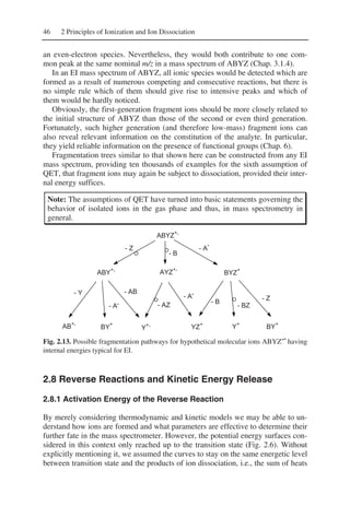 46 2 Principles of Ionization and Ion Dissociation
an even-electron species. Nevertheless, they would both contribute to one com-
mon peak at the same nominal m/z in a mass spectrum of ABYZ (Chap. 3.1.4).
In an EI mass spectrum of ABYZ, all ionic species would be detected which are
formed as a result of numerous competing and consecutive reactions, but there is
no simple rule which of them should give rise to intensive peaks and which of
them would be hardly noticed.
Obviously, the first-generation fragment ions should be more closely related to
the initial structure of ABYZ than those of the second or even third generation.
Fortunately, such higher generation (and therefore low-mass) fragment ions can
also reveal relevant information on the constitution of the analyte. In particular,
they yield reliable information on the presence of functional groups (Chap. 6).
Fragmentation trees similar to that shown here can be constructed from any EI
mass spectrum, providing ten thousands of examples for the sixth assumption of
QET, that fragment ions may again be subject to dissociation, provided their inter-
nal energy suffices.
Note: The assumptions of QET have turned into basic statements governing the
behavior of isolated ions in the gas phase and thus, in mass spectrometry in
general.
ABYZ
+.
- Z
- B
- A
- Z
- BZ
- B
- A
- AZ
- Y
- A
- AB .
.
.
ABY
+.
AYZ
+.
BYZ
+
AB
+.
BY
+
Y
+.
YZ
+
Y+
BY+
Fig. 2.13. Possible fragmentation pathways for hypothetical molecular ions ABYZ+•
having
internal energies typical for EI.
2.8 Reverse Reactions and Kinetic Energy Release
2.8.1 Activation Energy of the Reverse Reaction
By merely considering thermodynamic and kinetic models we may be able to un-
derstand how ions are formed and what parameters are effective to determine their
further fate in the mass spectrometer. However, the potential energy surfaces con-
sidered in this context only reached up to the transition state (Fig. 2.6). Without
explicitly mentioning it, we assumed the curves to stay on the same energetic level
between transition state and the products of ion dissociation, i.e., the sum of heats
 