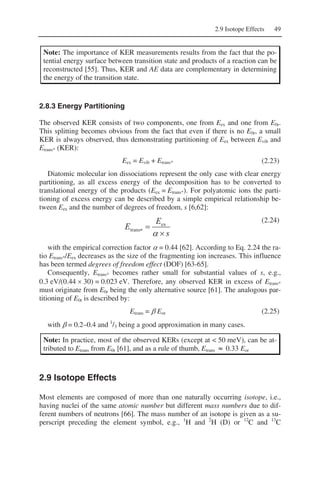 2.9 Isotope Effects 49
Note: The importance of KER measurements results from the fact that the po-
tential energy surface between transition state and products of a reaction can be
reconstructed [55]. Thus, KER and AE data are complementary in determining
the energy of the transition state.
2.8.3 Energy Partitioning
The observed KER consists of two components, one from Eex and one from E0r.
This splitting becomes obvious from the fact that even if there is no E0r, a small
KER is always observed, thus demonstrating partitioning of Eex between Evib and
Etrans* (KER):
Eex = Evib + Etrans* (2.23)
Diatomic molecular ion dissociations represent the only case with clear energy
partitioning, as all excess energy of the decomposition has to be converted to
translational energy of the products (Eex = Etrans*). For polyatomic ions the parti-
tioning of excess energy can be described by a simple empirical relationship be-
tween Eex and the number of degrees of freedom, s [6,62]:
s
E
E
×
=∗
α
ex
trans
(2.24)
with the empirical correction factor α = 0.44 [62]. According to Eq. 2.24 the ra-
tio Etrans*/Eex decreases as the size of the fragmenting ion increases. This influence
has been termed degrees of freedom effect (DOF) [63-65].
Consequently, Etrans* becomes rather small for substantial values of s, e.g.,
0.3 eV/(0.44 × 30) = 0.023 eV. Therefore, any observed KER in excess of Etrans*
must originate from E0r being the only alternative source [61]. The analogous par-
titioning of E0r is described by:
Etrans = β Eor (2.25)
with β = 0.2–0.4 and 1
/3 being a good approximation in many cases.
Note: In practice, most of the observed KERs (except at < 50 meV), can be at-
tributed to Etrans from E0r [61], and as a rule of thumb, Etrans ≈ 0.33 Eor
2.9 Isotope Effects
Most elements are composed of more than one naturally occurring isotope, i.e.,
having nuclei of the same atomic number but different mass numbers due to dif-
ferent numbers of neutrons [66]. The mass number of an isotope is given as a su-
perscript preceding the element symbol, e.g., 1
H and 2
H (D) or 12
C and 13
C
 
