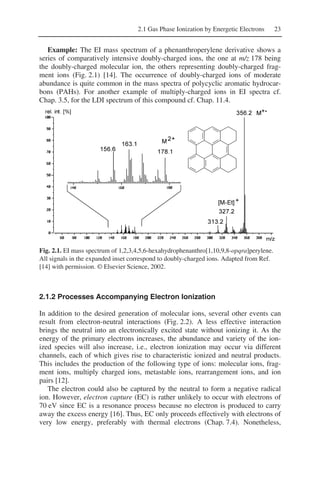 2.1 Gas Phase Ionization by Energetic Electrons 23
Example: The EI mass spectrum of a phenanthroperylene derivative shows a
series of comparatively intensive doubly-charged ions, the one at m/z 178 being
the doubly-charged molecular ion, the others representing doubly-charged frag-
ment ions (Fig. 2.1) [14]. The occurrence of doubly-charged ions of moderate
abundance is quite common in the mass spectra of polycyclic aromatic hydrocar-
bons (PAHs). For another example of multiply-charged ions in EI spectra cf.
Chap. 3.5, for the LDI spectrum of this compound cf. Chap. 11.4.
Fig. 2.1. EI mass spectrum of 1,2,3,4,5,6-hexahydrophenanthro[1,10,9,8-opqra]perylene.
All signals in the expanded inset correspond to doubly-charged ions. Adapted from Ref.
[14] with permission. © Elsevier Science, 2002.
2.1.2 Processes Accompanying Electron Ionization
In addition to the desired generation of molecular ions, several other events can
result from electron-neutral interactions (Fig. 2.2). A less effective interaction
brings the neutral into an electronically excited state without ionizing it. As the
energy of the primary electrons increases, the abundance and variety of the ion-
ized species will also increase, i.e., electron ionization may occur via different
channels, each of which gives rise to characteristic ionized and neutral products.
This includes the production of the following type of ions: molecular ions, frag-
ment ions, multiply charged ions, metastable ions, rearrangement ions, and ion
pairs [12].
The electron could also be captured by the neutral to form a negative radical
ion. However, electron capture (EC) is rather unlikely to occur with electrons of
70 eV since EC is a resonance process because no electron is produced to carry
away the excess energy [16]. Thus, EC only proceeds effectively with electrons of
very low energy, preferably with thermal electrons (Chap. 7.4). Nonetheless,
 