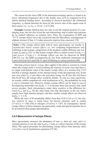 2.9 Isotope Effects 51
The reason for the lower ZPE of the deuterium-retaining species is found in its
lower vibrational frequencies due to the double mass of D as compared to H at
almost identical binding forces. According to classical mechanics the vibrational
frequency νD should therefore be lower by the inverse ratio of the square roots of
their masses, i.e., νD /νH ≈ 1/1.41 ≈ 0.71 [69].
Example: Isotopic labeling does not only reveal the original position of a rear-
ranging atom, but can also reveal the rate-determining step of multi-step reactions
by its marked influence on reaction rates. Thus, the examination of H/D and
12
C/13
C isotope effects led to the conclusion that the McLafferty rearrangement of
aliphatic ketones (Chap. 6.7) rather proceeds stepwise than concerted. [70]
Notes: i) The isotope effects dealt with in mass spectrometry are usually in-
tramolecular kinetic isotope effects, i.e., two competing fragmentations only
differing in the isotopic composition of the products exhibit different rate con-
stants kH and kD [71]. ii) The kinetic isotope effect is called normal if kH/kD > 1
and inverse if kH/kD < 1. iii) Isotope effects can also be observed on KER
[60,72], e.g., the KER accompanying H2 loss from methylene immonium ion
varies between 0.61 and 0.80 eV upon D labeling at various positions [60].
The term primary kinetic isotope effect applies if the effect is exerted on a bond
where the isotope itself is involved during the reaction. It seems clear that there is
no single well-defined value of the kinetic isotope effect of a reaction (Fig. 2.17)
and that it strongly depends on the internal energy of the decomposing ions. In the
rare case when Eint is just above the activation energy for H•
loss but still below
that for D•
loss, the isotope effect would be infinite. As ions in a mass spectrome-
ter usually exhibit comparatively wide distributions of Eint, the probability for such
a case is extremely low. However, kinetic isotope effects can be large in case of
decomposing metastable ions (kH/kD ≈ 2–4) because these ions possess only small
excess energies. Such circumstances make them sensitive to the difference be-
tween EexD and EexH. On the other hand, ions that decompose in the ion source
usually have high internal energies, and thus smaller isotope effects are observed
(kH/kD ≈ 1–1.5).
While the mass of H remarkably differs from that of D (2 u/1 u = 2), the rela-
tive increase in mass is much lower for heavier elements such as carbon
(13 u/12 u ≈ 1.08) [70] or nitrogen (15 u/14 u ≈ 1.07). In consequence, kinetic
isotope effects of those elements are particularly small and special attention has to
be devoted for their proper determination.
2.9.2 Measurement of Isotope Effects
Mass spectrometry measures the abundance of ions vs. their m/z ratio, and it is
common practice to use the ratio ImH/ImD = kH/kD as a direct measure of the isotope
effect. The typical procedure for determining isotope effects from intensity ratios
is to solve a set of simultaneous equations [73-76].
 